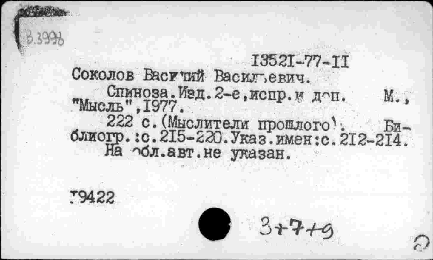 ﻿13521-77-Ц Соколов Василий Васильевич.
"МысЙл197Л ЭД- 2'е •ИОПР- ” *"»•	“• •
222 с. (Мыслители прошлого\	Би-
блиогр.:с.215-220.Указ.имен:с.212-214.
На "юл.авт.не указан.
Т9422
